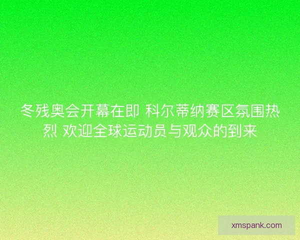冬残奥会开幕在即 科尔蒂纳赛区氛围热烈 欢迎全球运动员与观众的到来