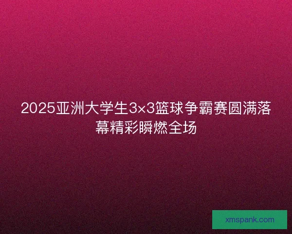 2025亚洲大学生3×3篮球争霸赛圆满落幕精彩瞬燃全场