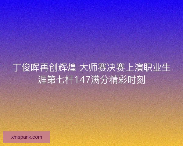 丁俊晖再创辉煌 大师赛决赛上演职业生涯第七杆147满分精彩时刻