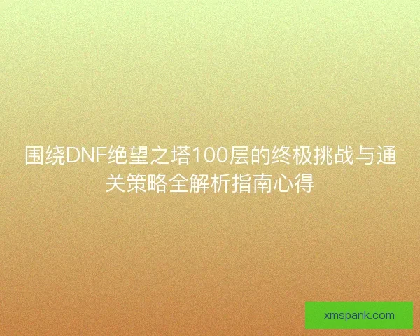 围绕DNF绝望之塔100层的终极挑战与通关策略全解析指南心得