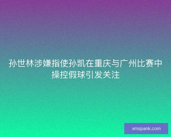 孙世林涉嫌指使孙凯在重庆与广州比赛中操控假球引发关注