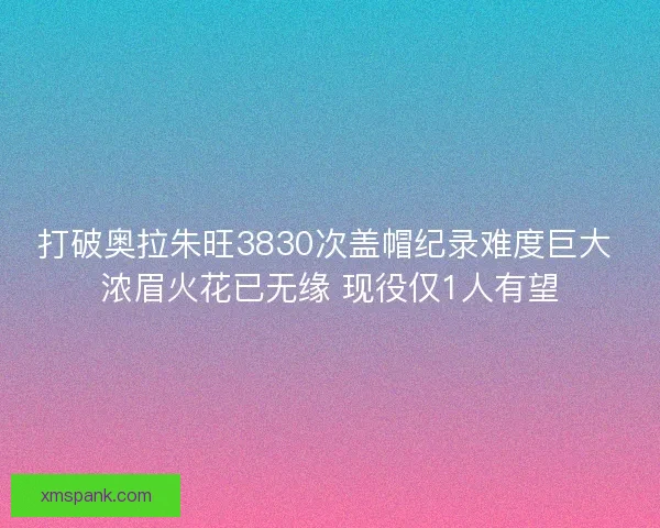 打破奥拉朱旺3830次盖帽纪录难度巨大 浓眉火花已无缘 现役仅1人有望