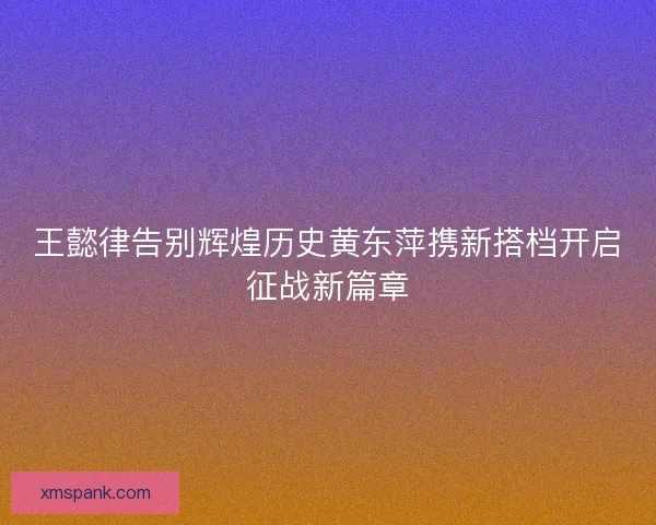 王懿律告别辉煌历史黄东萍携新搭档开启征战新篇章