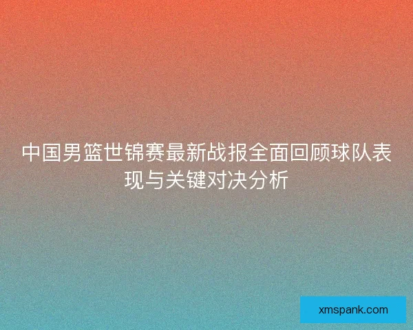 中国男篮世锦赛最新战报全面回顾球队表现与关键对决分析