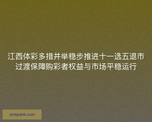 江西体彩多措并举稳步推进十一选五退市过渡保障购彩者权益与市场平稳运行