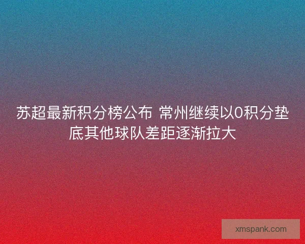 苏超最新积分榜公布 常州继续以0积分垫底其他球队差距逐渐拉大