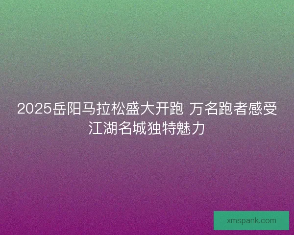 2025岳阳马拉松盛大开跑 万名跑者感受江湖名城独特魅力