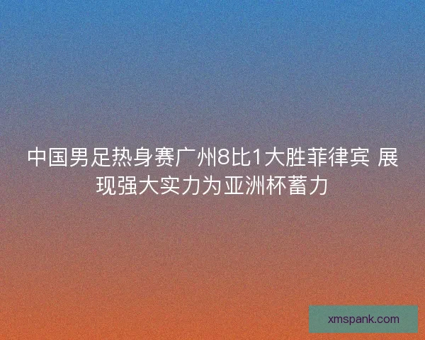 中国男足热身赛广州8比1大胜菲律宾 展现强大实力为亚洲杯蓄力