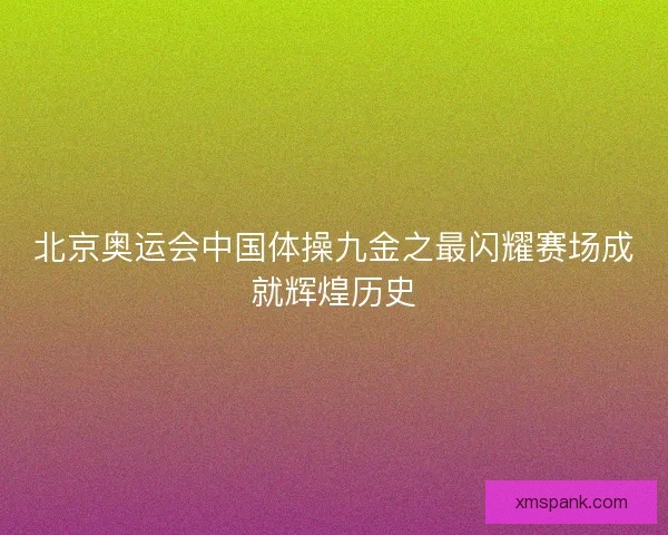 北京奥运会中国体操九金之最闪耀赛场成就辉煌历史