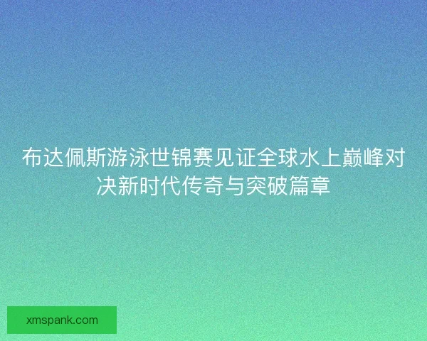 布达佩斯游泳世锦赛见证全球水上巅峰对决新时代传奇与突破篇章