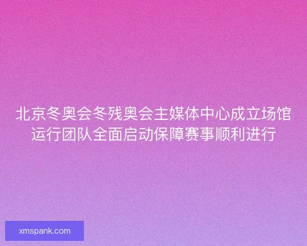 北京冬奥会冬残奥会主媒体中心成立场馆运行团队全面启动保障赛事顺利进行