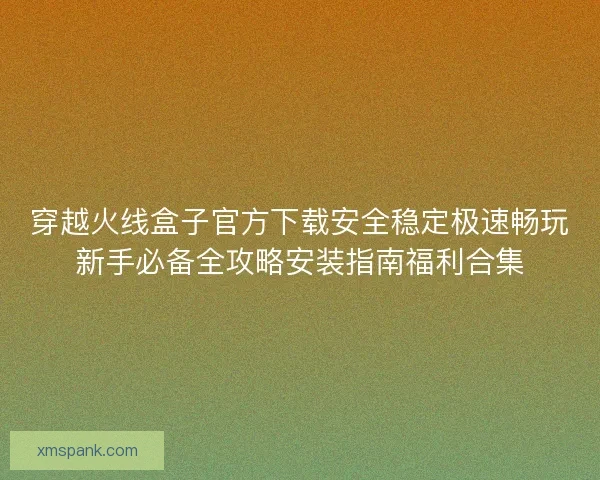 穿越火线盒子官方下载安全稳定极速畅玩新手必备全攻略安装指南福利合集 穿越火线盒子官方下载安全稳定极速畅玩新手必备全攻略安装指南福利合集