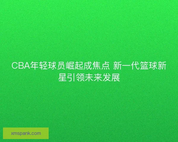 CBA年轻球员崛起成焦点 新一代篮球新星引领未来发展