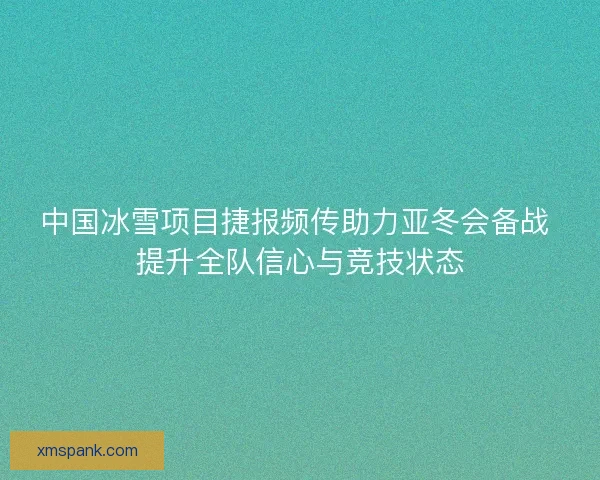 中国冰雪项目捷报频传助力亚冬会备战 提升全队信心与竞技状态