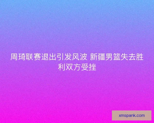 周琦联赛退出引发风波 新疆男篮失去胜利双方受挫