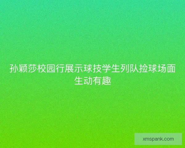 孙颖莎校园行展示球技学生列队捡球场面生动有趣