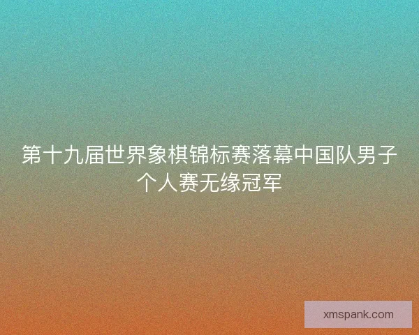 第十九届世界象棋锦标赛落幕中国队男子个人赛无缘冠军