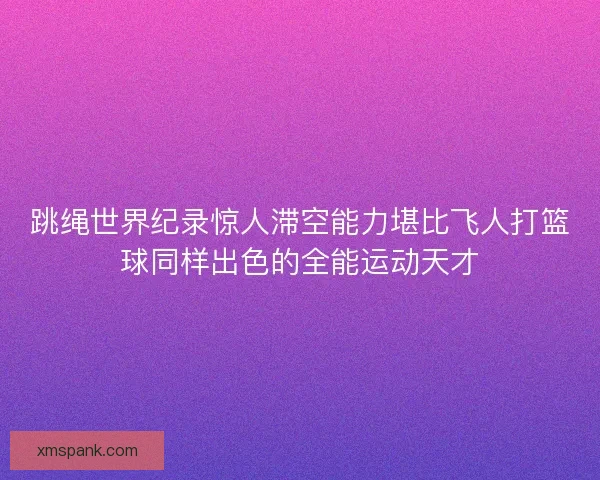 跳绳世界纪录惊人滞空能力堪比飞人打篮球同样出色的全能运动天才