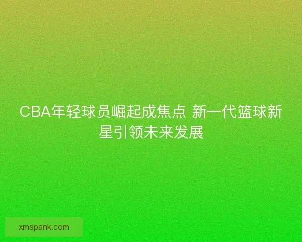 CBA年轻球员崛起成焦点 新一代篮球新星引领未来发展