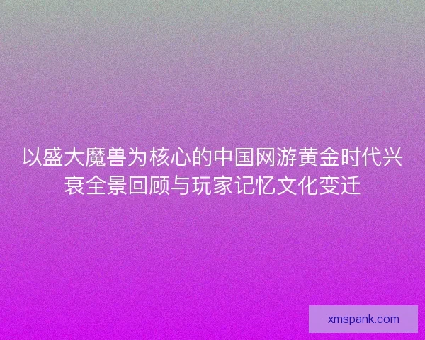 以盛大魔兽为核心的中国网游黄金时代兴衰全景回顾与玩家记忆文化变迁