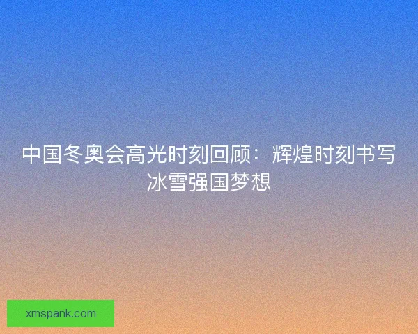 中国冬奥会高光时刻回顾：辉煌时刻书写冰雪强国梦想