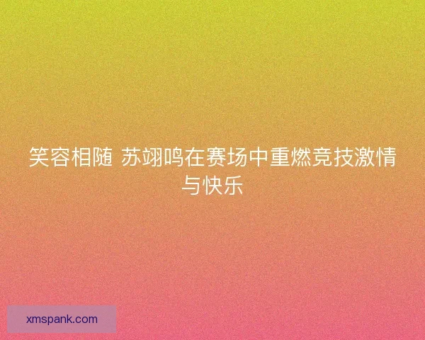 笑容相随 苏翊鸣在赛场中重燃竞技激情与快乐