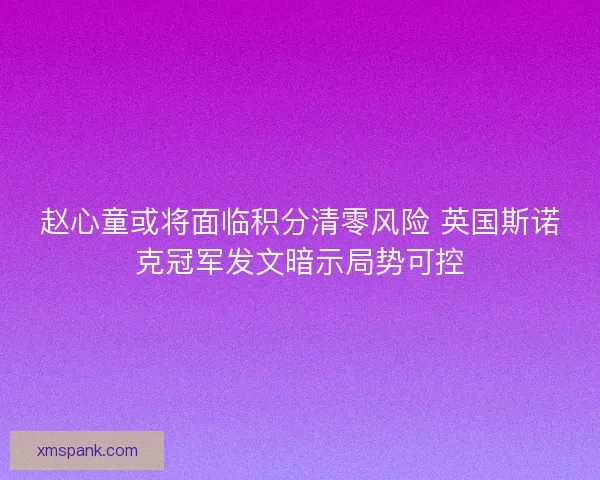 赵心童或将面临积分清零风险 英国斯诺克冠军发文暗示局势可控