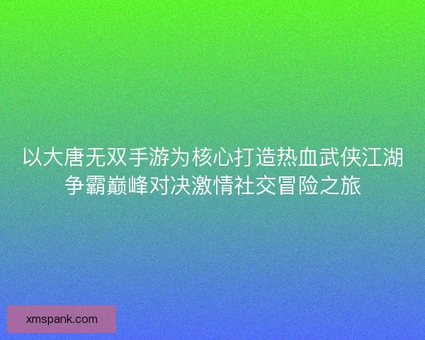 以大唐无双手游为核心打造热血武侠江湖争霸巅峰对决激情社交冒险之旅