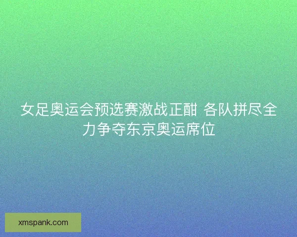 女足奥运会预选赛激战正酣 各队拼尽全力争夺东京奥运席位