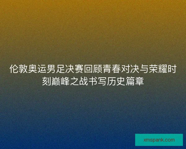 伦敦奥运男足决赛回顾青春对决与荣耀时刻巅峰之战书写历史篇章