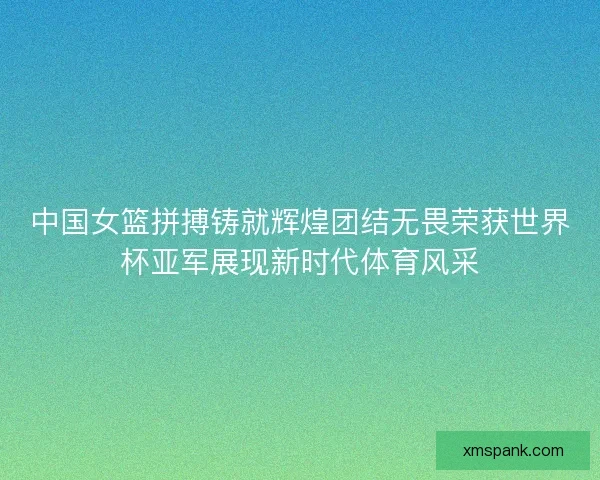 中国女篮拼搏铸就辉煌团结无畏荣获世界杯亚军展现新时代体育风采