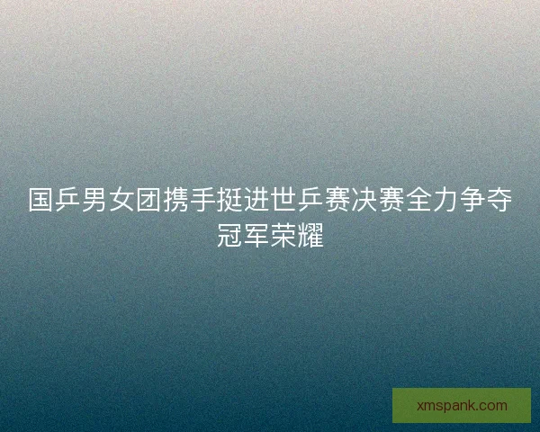 国乒男女团携手挺进世乒赛决赛全力争夺冠军荣耀