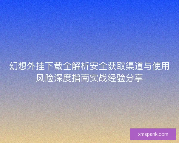 幻想外挂下载全解析安全获取渠道与使用风险深度指南实战经验分享