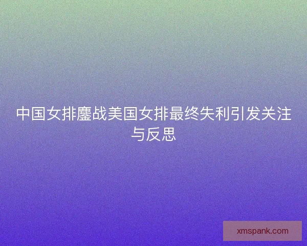 中国女排鏖战美国女排最终失利引发关注与反思