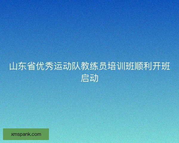 山东省优秀运动队教练员培训班顺利开班启动
